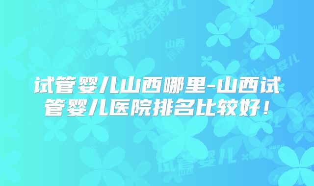 试管婴儿山西哪里-山西试管婴儿医院排名比较好！
