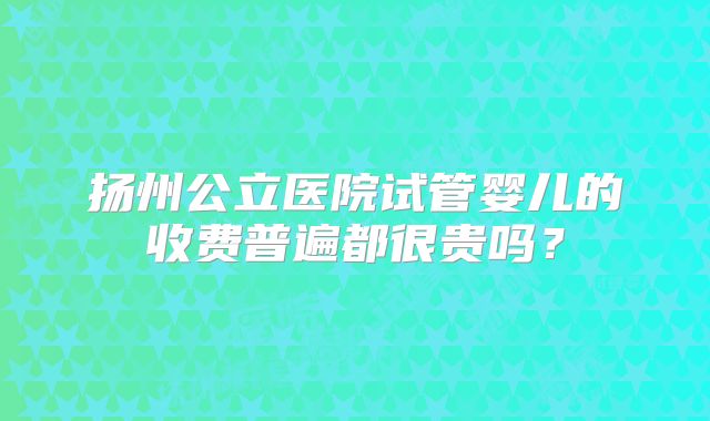 扬州公立医院试管婴儿的收费普遍都很贵吗？