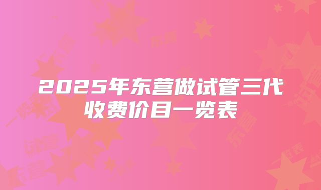 2025年东营做试管三代收费价目一览表