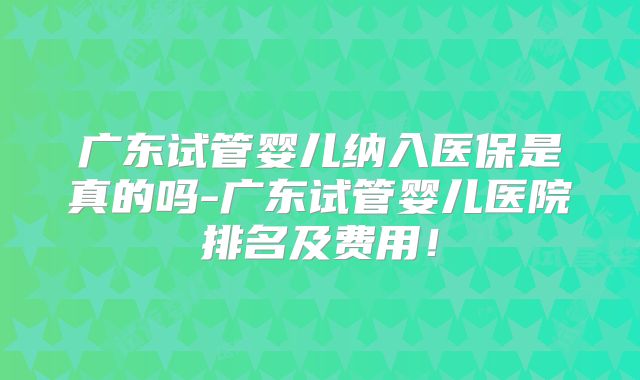 广东试管婴儿纳入医保是真的吗-广东试管婴儿医院排名及费用！
