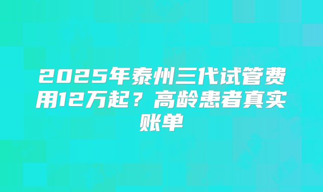 2025年泰州三代试管费用12万起？高龄患者真实账单