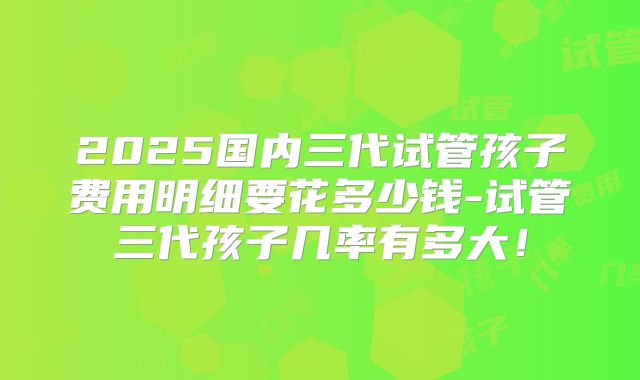 2025国内三代试管孩子费用明细要花多少钱-试管三代孩子几率有多大！