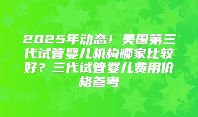 2025年动态!美国第三代试管婴儿机构哪家比较好?三代试管婴儿费用价格参考