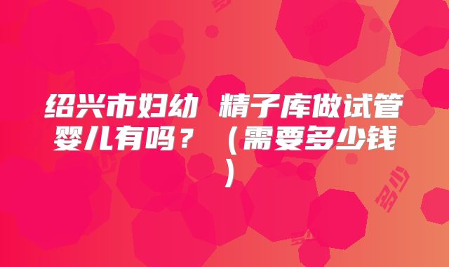 绍兴市妇幼 精子库做试管婴儿有吗？（需要多少钱）