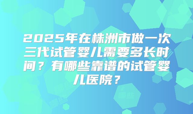 2025年在株洲市做一次三代试管婴儿需要多长时间？有哪些靠谱的试管婴儿医院？