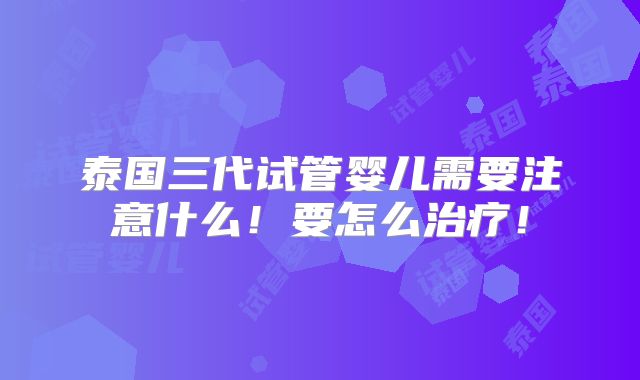 泰国三代试管婴儿需要注意什么！要怎么治疗！