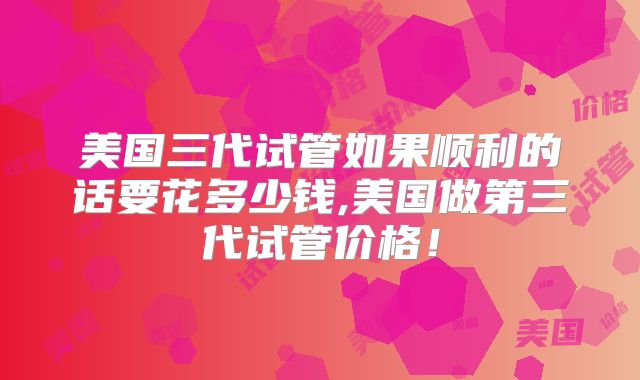 美国三代试管如果顺利的话要花多少钱,美国做第三代试管价格！