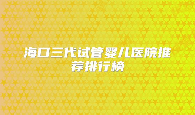 海口三代试管婴儿医院推荐排行榜
