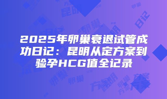 2025年卵巢衰退试管成功日记：昆明从定方案到验孕HCG值全记录