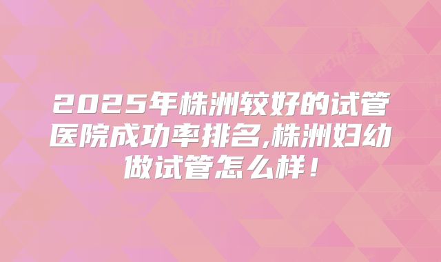 2025年株洲较好的试管医院成功率排名,株洲妇幼做试管怎么样！