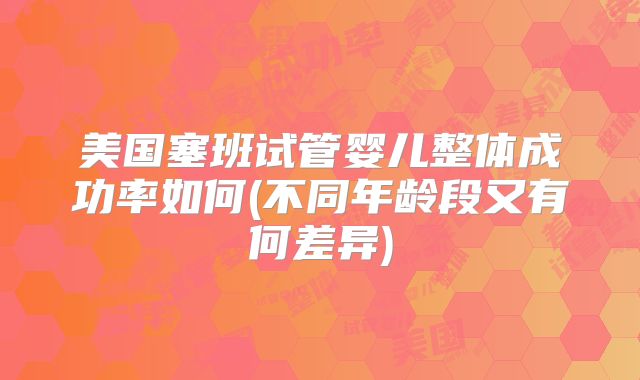 美国塞班试管婴儿整体成功率如何(不同年龄段又有何差异)