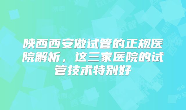 陕西西安做试管的正规医院解析,这三家医院的试管技术特别好