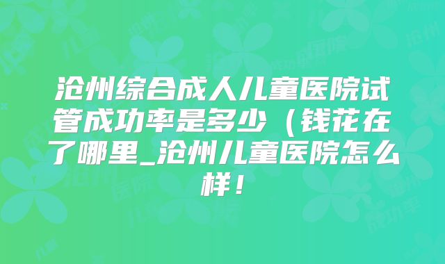 沧州综合成人儿童医院试管成功率是多少（钱花在了哪里_沧州儿童医院怎么样！