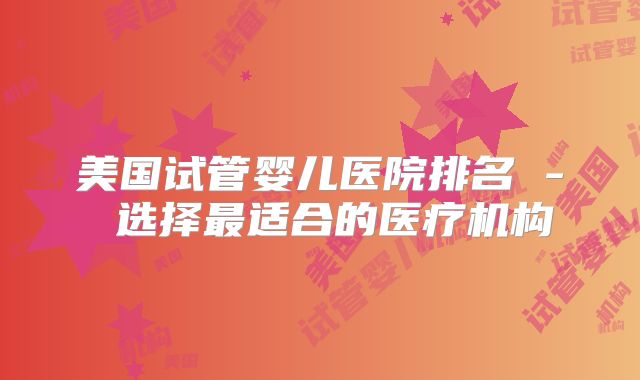 美国试管婴儿医院排名 - 选择最适合的医疗机构