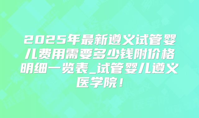 2025年最新遵义试管婴儿费用需要多少钱附价格明细一览表_试管婴儿遵义医学院！