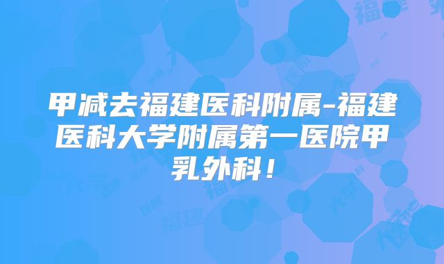 甲减去福建医科附属-福建医科大学附属第一医院甲乳外科!