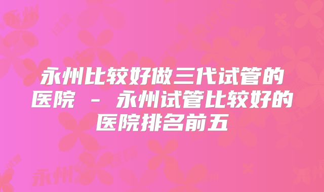 永州比较好做三代试管的医院 - 永州试管比较好的医院排名前五