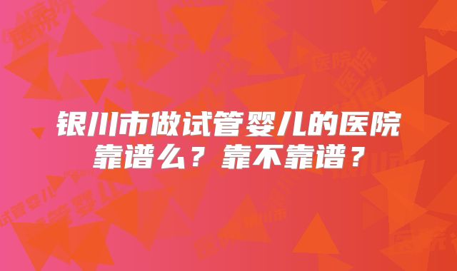 银川市做试管婴儿的医院靠谱么?靠不靠谱?