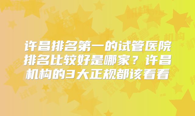 许昌排名第一的试管医院排名比较好是哪家？许昌机构的3大正规都该看看
