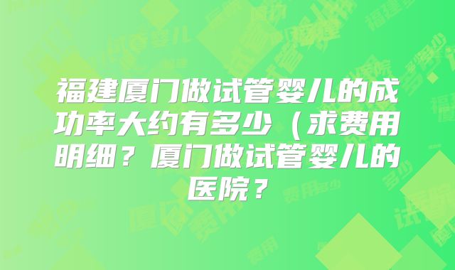 福建厦门做试管婴儿的成功率大约有多少（求费用明细？厦门做试管婴儿的医院？