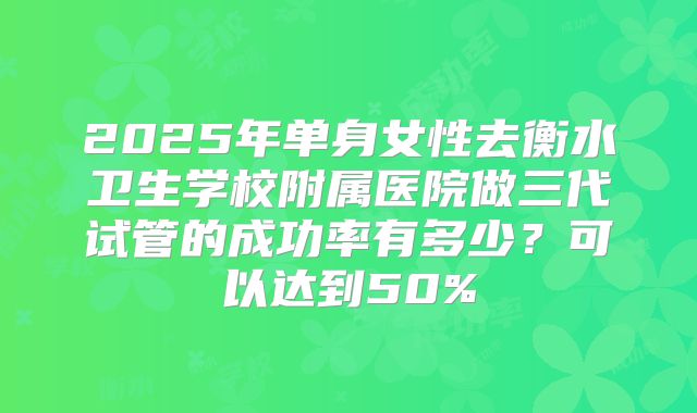 2025年单身女性去衡水卫生学校附属医院做三代试管的成功率有多少？可以达到50%