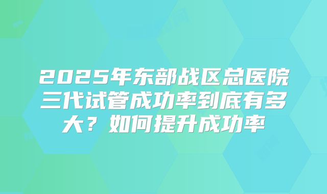 2025年东部战区总医院三代试管成功率到底有多大？如何提升成功率