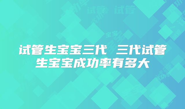 试管生宝宝三代 三代试管生宝宝成功率有多大