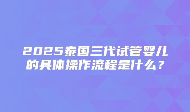 2025泰国三代试管婴儿的具体操作流程是什么？