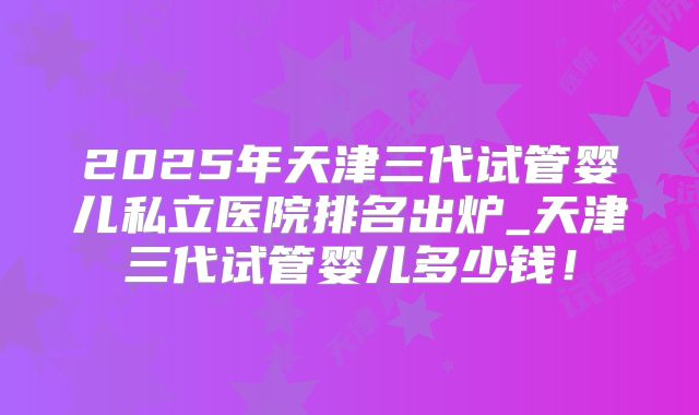 2025年天津三代试管婴儿私立医院排名出炉_天津三代试管婴儿多少钱！
