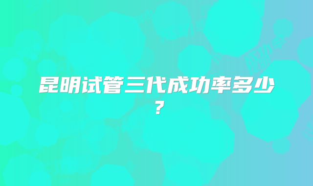 昆明试管三代成功率多少？