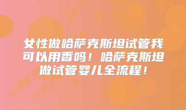 女性做哈萨克斯坦试管我可以用香吗！哈萨克斯坦做试管婴儿全流程！