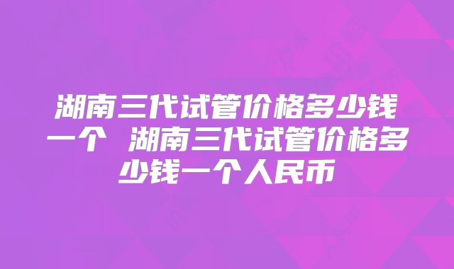 湖南三代试管价格多少钱一个 湖南三代试管价格多少钱一个人民币