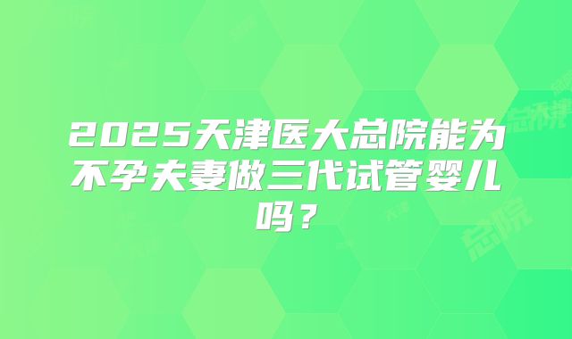 2025天津医大总院能为不孕夫妻做三代试管婴儿吗？