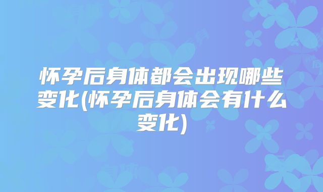 怀孕后身体都会出现哪些变化(怀孕后身体会有什么变化)