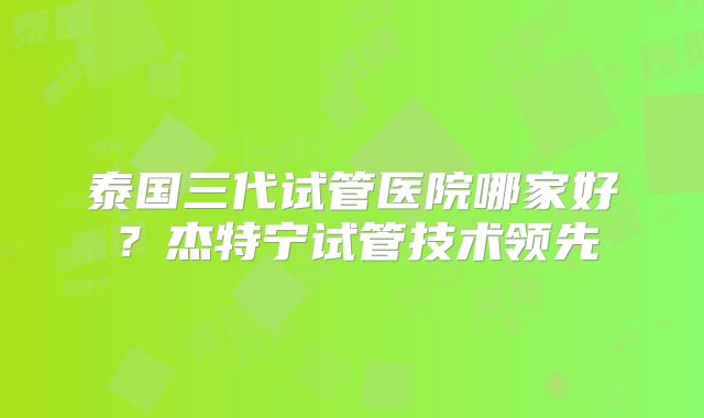 泰国三代试管医院哪家好？杰特宁试管技术领先