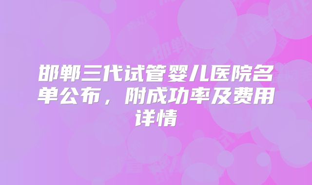 邯郸三代试管婴儿医院名单公布，附成功率及费用详情
