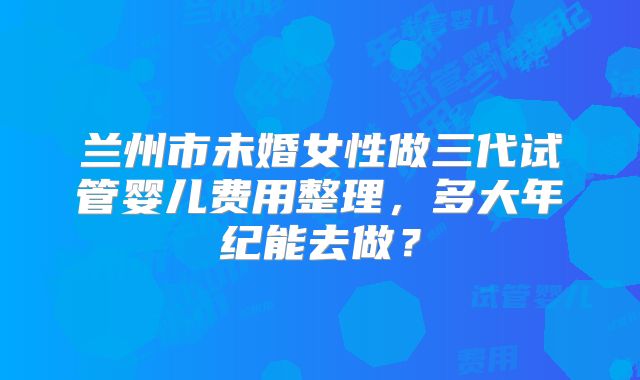 兰州市未婚女性做三代试管婴儿费用整理，多大年纪能去做？