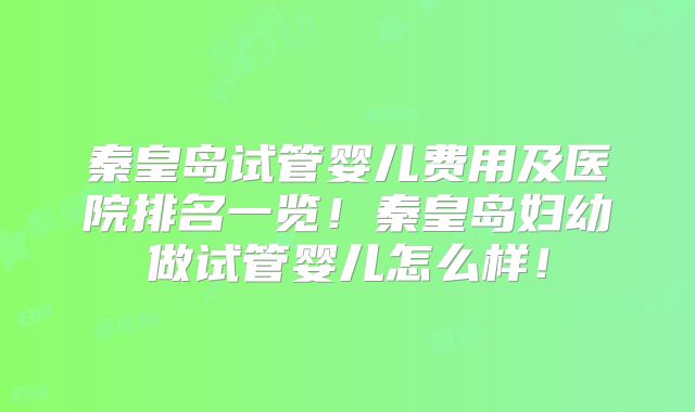 秦皇岛试管婴儿费用及医院排名一览！秦皇岛妇幼做试管婴儿怎么样！