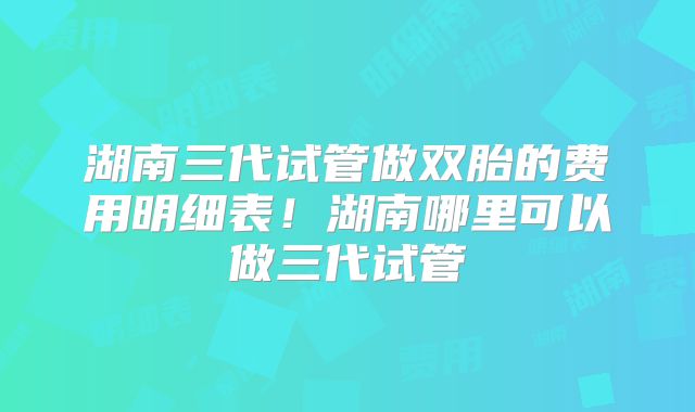 湖南三代试管做双胎的费用明细表!湖南哪里可以做三代试管