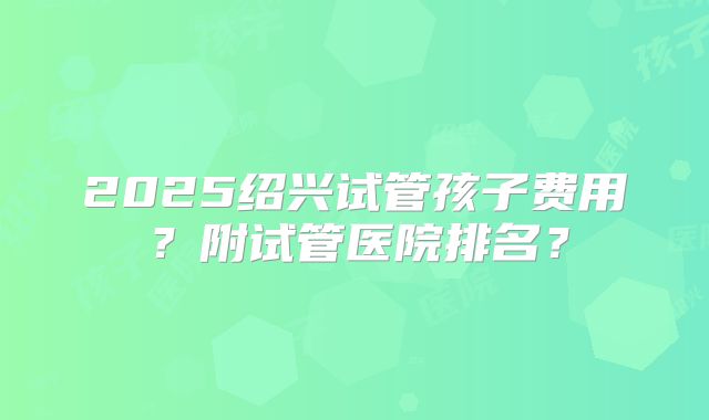 2025绍兴试管孩子费用？附试管医院排名？