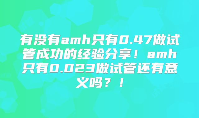 有没有amh只有0.47做试管成功的经验分享!amh只有0.023做试管还有意义吗?!
