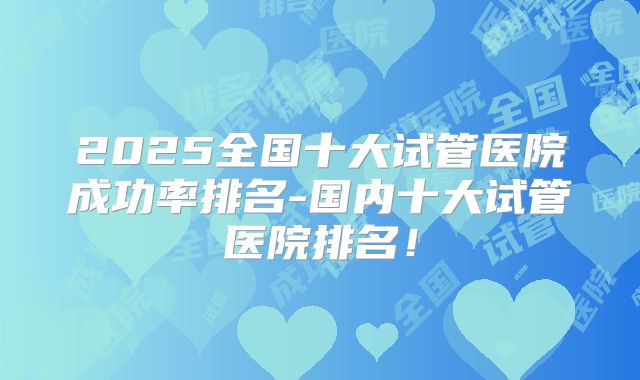 2025全国十大试管医院成功率排名-国内十大试管医院排名!