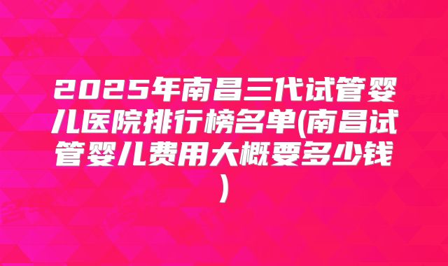 2025年南昌三代试管婴儿医院排行榜名单(南昌试管婴儿费用大概要多少钱)