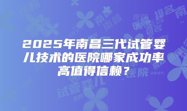 2025年南昌三代试管婴儿技术的医院哪家成功率高值得信赖？