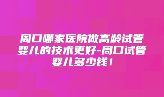周口哪家医院做高龄试管婴儿的技术更好-周口试管婴儿多少钱!