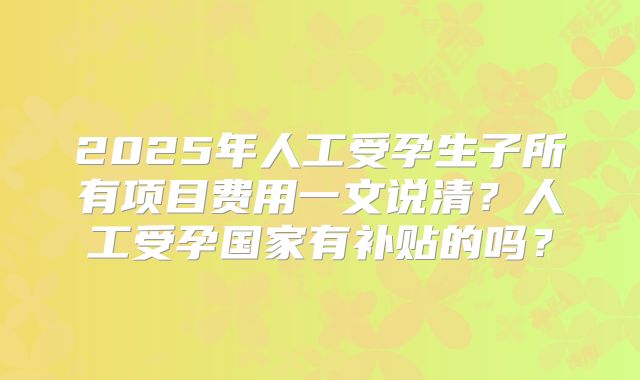 2025年人工受孕生子所有项目费用一文说清？人工受孕国家有补贴的吗？