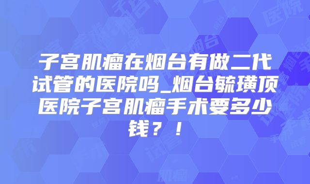 子宫肌瘤在烟台有做二代试管的医院吗_烟台毓璜顶医院子宫肌瘤手术要多少钱?!