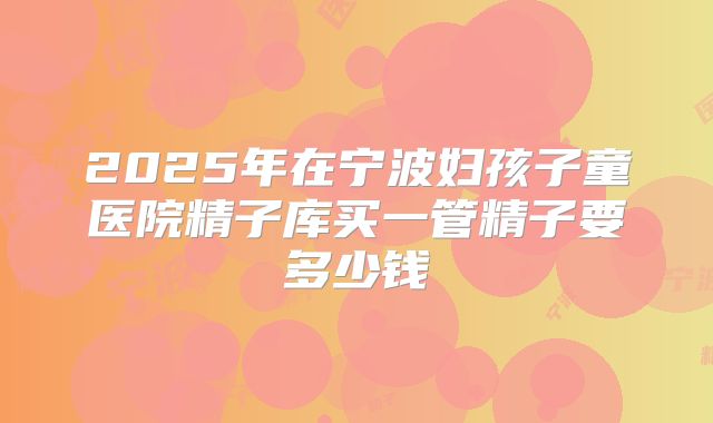 2025年在宁波妇孩子童医院精子库买一管精子要多少钱
