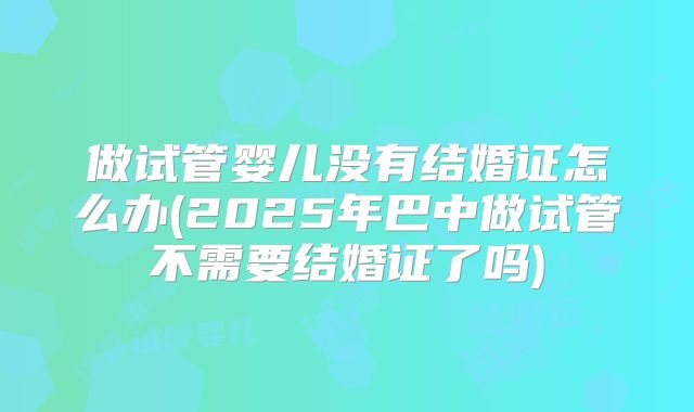 做试管婴儿没有结婚证怎么办(2025年巴中做试管不需要结婚证了吗)