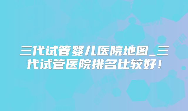 三代试管婴儿医院地图_三代试管医院排名比较好！